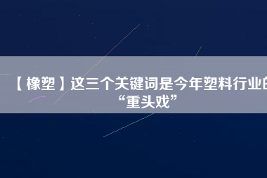 【橡塑】這三個關鍵詞是今年塑料行業的“重頭戲”