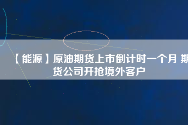 【能源】原油期貨上市倒計時一個月 期貨公司開搶境外客戶