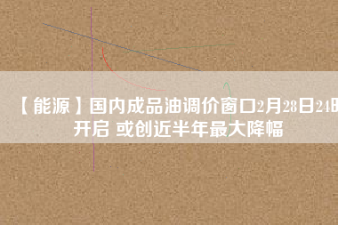 【能源】國內成品油調價窗口2月28日24時開啟 或創近半年最大降幅