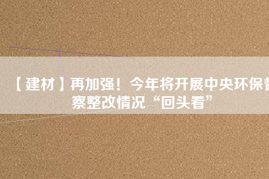 【建材】再加強！今年將開展中央環保督察整改情況“回頭看”