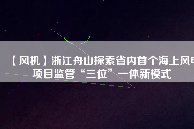 【風機】浙江舟山探索省內首個海上風電項目監管“三位”一體新模式