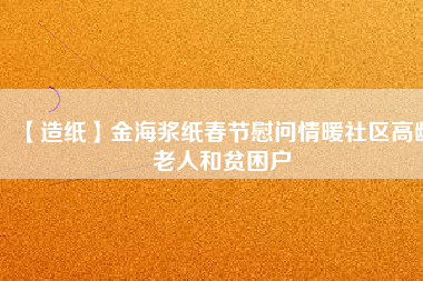 【造紙】金海漿紙春節慰問情暖社區高齡老人和貧困戶