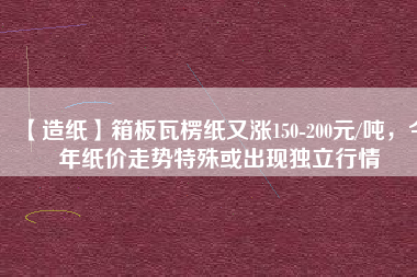 【造紙】箱板瓦楞紙又漲150-200元/噸，今年紙價走勢特殊或出現獨立行情