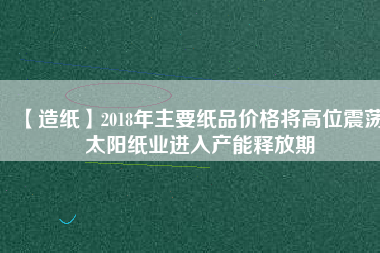 【造紙】2018年主要紙品價格將高位震蕩 太陽紙業進入產能釋放期