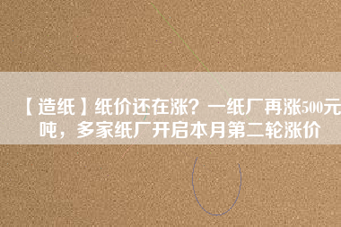 【造紙】紙價還在漲？一紙廠再漲500元/噸，多家紙廠開啟本月第二輪漲價