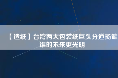 【造紙】臺灣兩大包裝紙巨頭分道揚鑣，誰的未來更光明