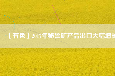 【有色】2017年秘魯礦產品出口大幅增長