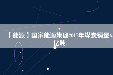 【能源】國家能源集團2017年煤炭銷量6.5億噸