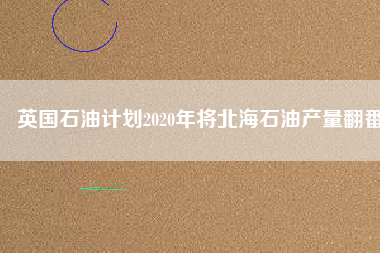 英國石油計劃2020年將北海石油產量翻番