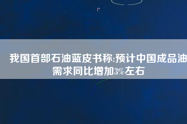 我國首部石油藍皮書稱:預計中國成品油需求同比增加3%左右