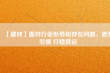 【建材】面對行業形勢和存在問題，思想引領 行穩致遠