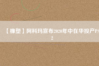 【橡塑】阿科瑪宣布2020年中在華投產PA12