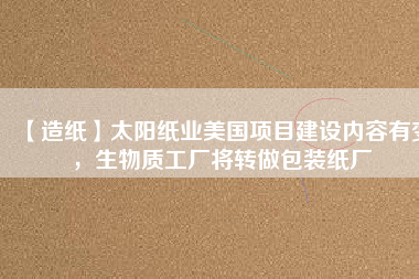 【造紙】太陽紙業美國項目建設內容有變，生物質工廠將轉做包裝紙廠