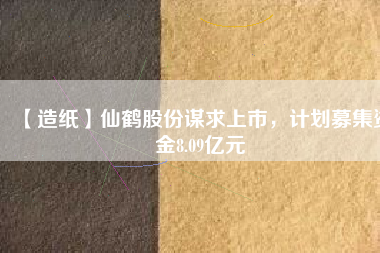 【造紙】仙鶴股份謀求上市，計劃募集資金8.09億元