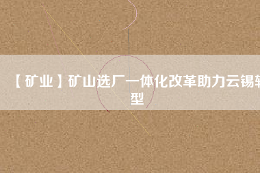 【礦業】礦山選廠一體化改革助力云錫轉型