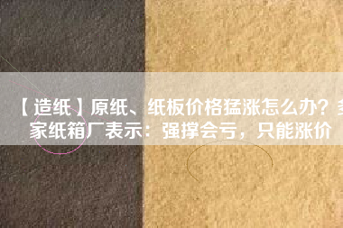 【造紙】原紙、紙板價格猛漲怎么辦？多家紙箱廠表示：強撐會虧，只能漲價