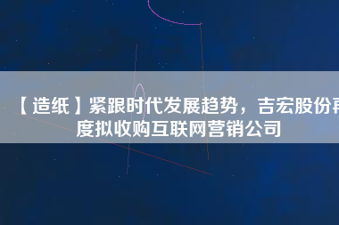 【造紙】緊跟時代發展趨勢，吉宏股份再度擬收購互聯網營銷公司