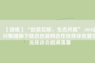 【造紙】“包裝互聯，生態共贏”-2018合興集團旗下聯合包裝網合作伙伴評優暨交流座談會圓滿落幕