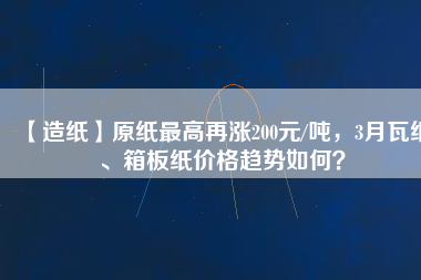 【造紙】原紙最高再漲200元/噸，3月瓦紙、箱板紙價格趨勢如何？