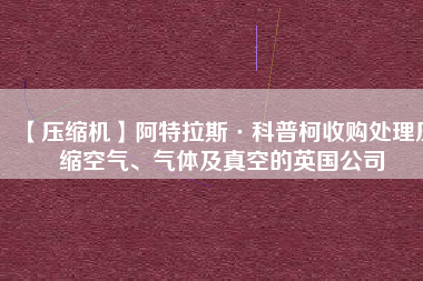 【壓縮機】阿特拉斯·科普柯收購處理壓縮空氣、氣體及真空的英國公司