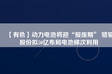 【有色】動力電池將迎“報廢期” 駱駝股份擬50億布局電池梯次利用