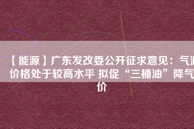 【能源】廣東發改委公開征求意見：氣源價格處于較高水平 擬促“三桶油”降氣價