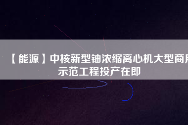 【能源】中核新型鈾濃縮離心機大型商用示范工程投產在即