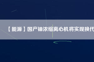 【能源】國產鈾濃縮離心機將實現換代