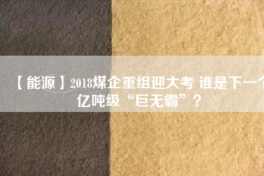 【能源】2018煤企重組迎大考 誰是下一個億噸級“巨無霸”？