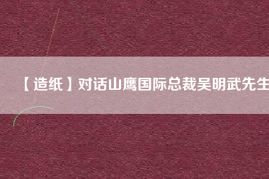 【造紙】對話山鷹國際總裁吳明武先生