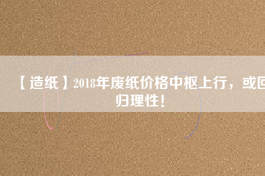 【造紙】2018年廢紙價格中樞上行，或回歸理性！