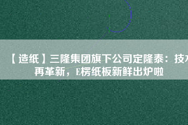 【造紙】三隆集團旗下公司定隆泰：技術再革新，E楞紙板新鮮出爐啦