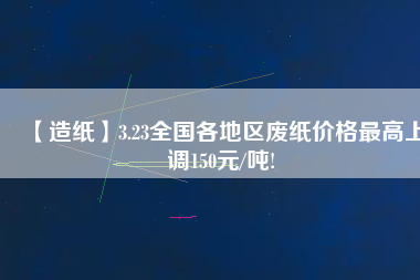 【造紙】3.23全國各地區廢紙價格最高上調150元/噸!