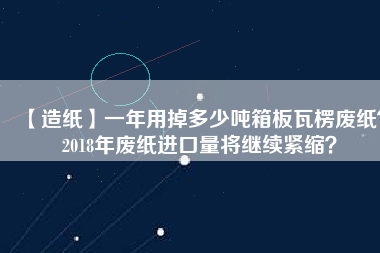 【造紙】一年用掉多少噸箱板瓦楞廢紙？2018年廢紙進口量將繼續緊縮？