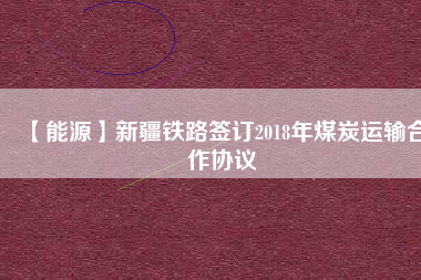 【能源】新疆鐵路簽訂2018年煤炭運輸合作協議