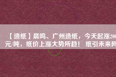 【造紙】晨鳴、廣州造紙，今天起漲200元/噸，紙價上漲大勢所趨！ 紙引未來網