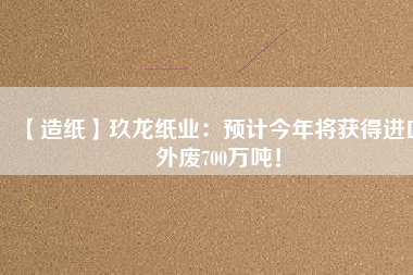 【造紙】玖龍紙業：預計今年將獲得進口外廢700萬噸！