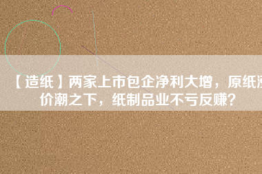 【造紙】兩家上市包企凈利大增，原紙漲價潮之下，紙制品業不虧反賺？