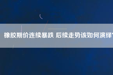 橡膠期價連續暴跌 后續走勢該如何演繹？