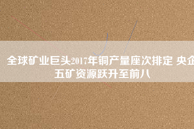 全球礦業巨頭2017年銅產量座次排定 央企五礦資源躍升至前八