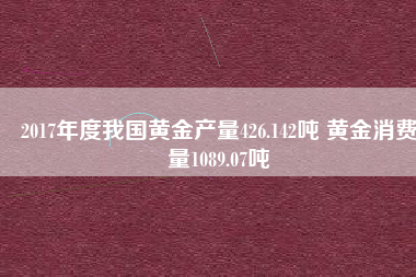 2017年度我國黃金產量426.142噸 黃金消費量1089.07噸