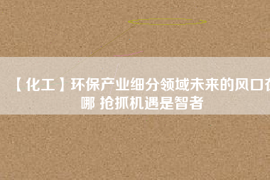 【化工】環保產業細分領域未來的風口在哪 搶抓機遇是智者