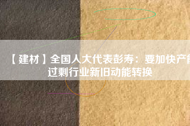 【建材】全國人大代表彭壽：要加快產能過剩行業新舊動能轉換