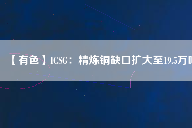 【有色】ICSG：精煉銅缺口擴大至19.5萬噸