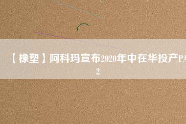 【橡塑】阿科瑪宣布2020年中在華投產PA12