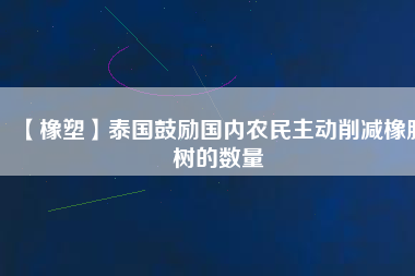 【橡塑】泰國鼓勵國內農民主動削減橡膠樹的數量