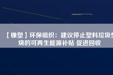 【橡塑】環保組織：建議停止塑料垃圾焚燒的可再生能源補貼 促進回收 