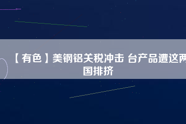 【有色】美鋼鋁關稅沖擊 臺產品遭這兩國排擠