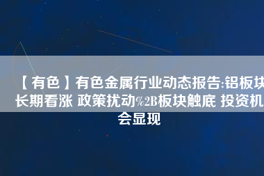 【有色】有色金屬行業動態報告:鋁板塊長期看漲 政策擾動%2B板塊觸底 投資機會顯現