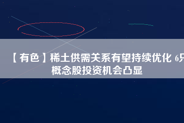 【有色】稀土供需關系有望持續優化 6只概念股投資機會凸顯